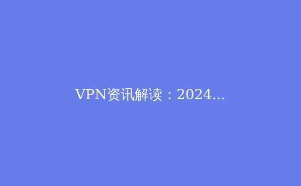 VPN资讯解读：2024年全球网络安全趋势与隐私保护新策略 - 2