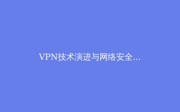 VPN技术演进与网络安全新趋势：解锁数字世界的安全密钥 - 3