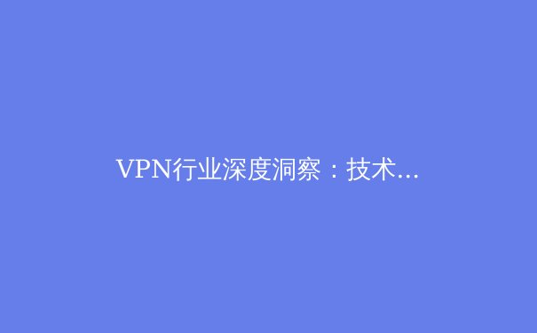 VPN行业深度洞察：技术演进、合规挑战与未来趋势 - 3