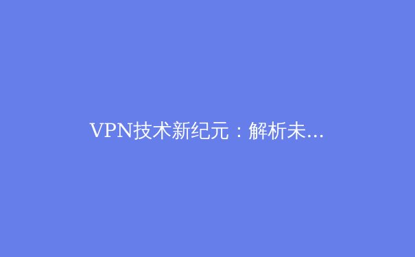 VPN技术新纪元：解析未来网络安全与自由访问的前沿趋势 - 3