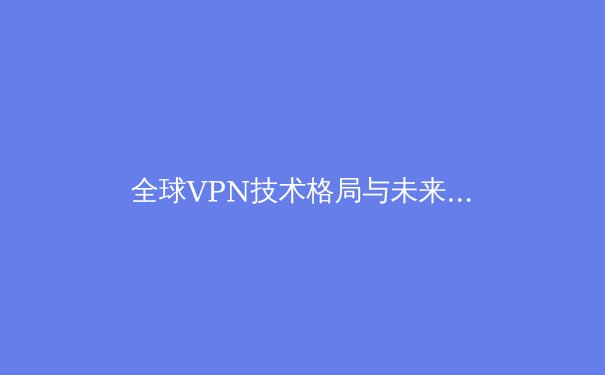 全球VPN技术格局与未来演进：2024年深度观察与分析