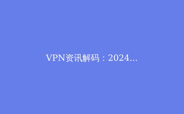 VPN资讯解码：2024年全球连接趋势、安全演进与法规新动态 - 2
