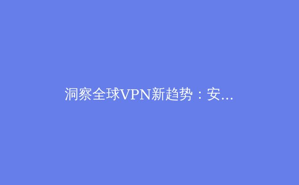 洞察全球VPN新趋势：安全、速度与法规的深度博弈 - 2