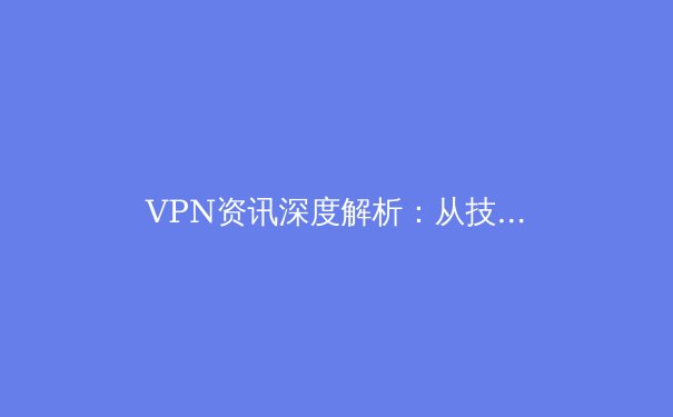 VPN资讯深度解析：从技术原理到应用场景，如何选择与安全使用