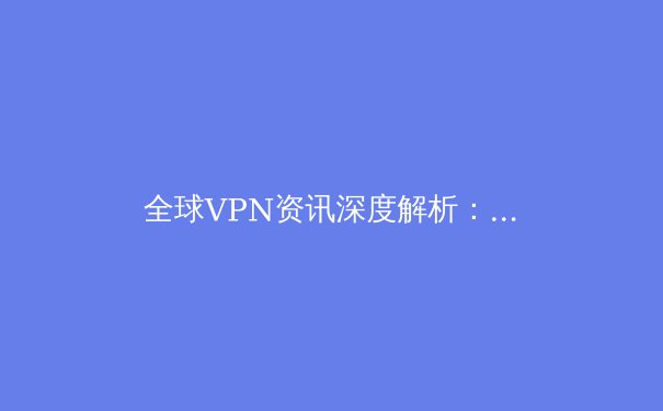 全球VPN资讯深度解析：技术演进、法规博弈与用户隐私的未来 - 2