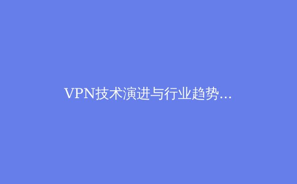 VPN技术演进与行业趋势深度解读：2024年，安全与自由的边界重塑 - 3