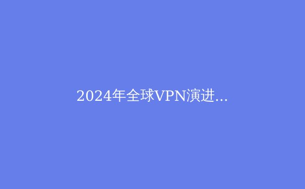 2024年全球VPN演进趋势：从隐私工具到数字自由桥梁的深度解析 - 3