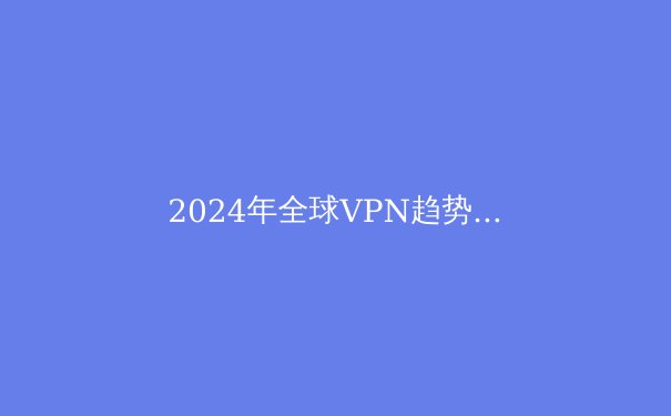 2024年全球VPN趋势解析：隐私保护与网络自由的新纪元 - 2