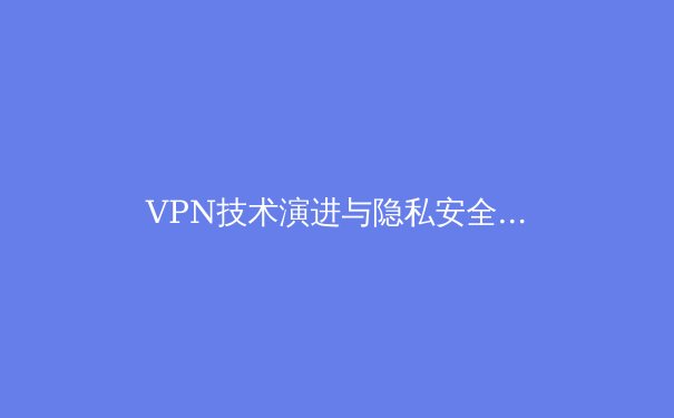 VPN技术演进与隐私安全新趋势：2024年数字时代网络保护深度解析