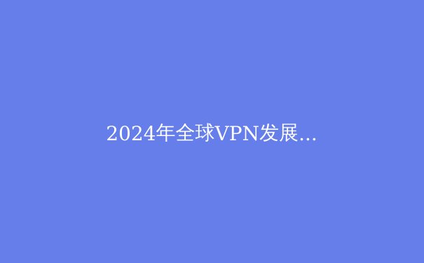 2024年全球VPN发展趋势解析：隐私保护与网络自由的前沿洞察 - 3
