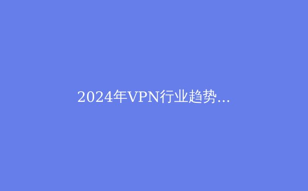 2024年VPN行业趋势解析：隐私、速度与法规的博弈 - 4