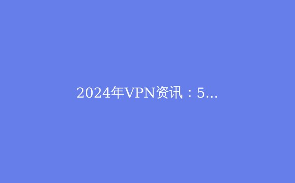 2024年VPN资讯：5大趋势与选购指南，安全畅游网络 - 3