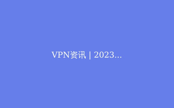 VPN资讯 | 2023年全球VPN技术趋势与实用指南 - 4