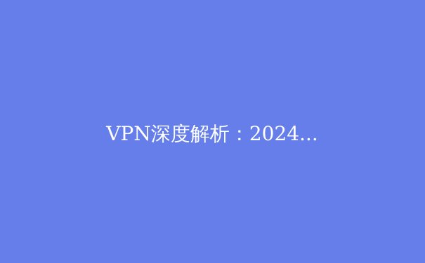 VPN深度解析：2024年网络安全与数字自由新趋势