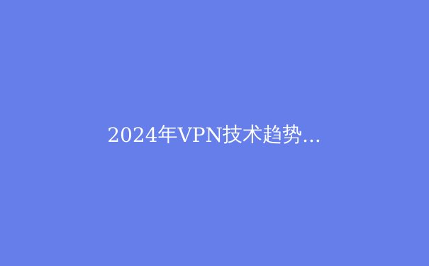 2024年VPN技术趋势解析：从安全协议到智能路由的演进之路 - 2