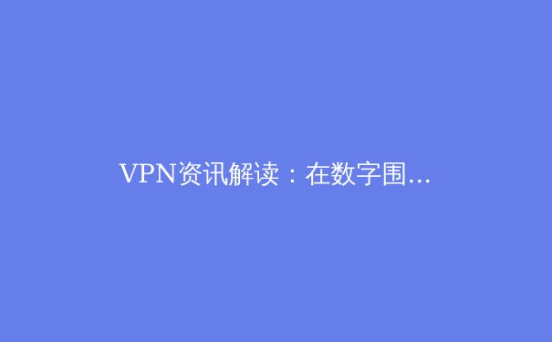 VPN资讯解读：在数字围墙时代如何选择安全的网络加速工具