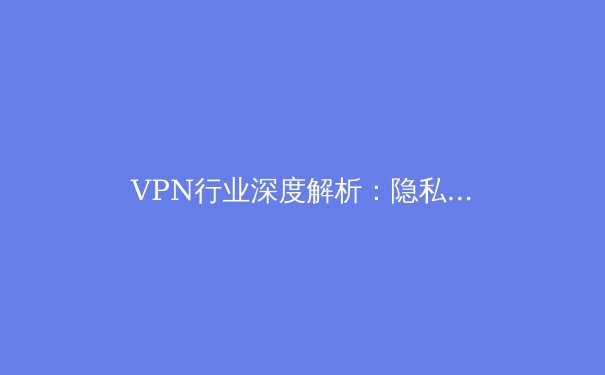 VPN行业深度解析：隐私守护、技术创新与未来趋势 - 2
