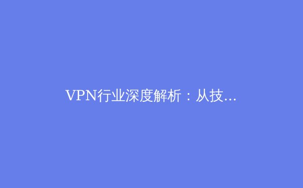 VPN行业深度解析：从技术原理到应用场景的全方位指南