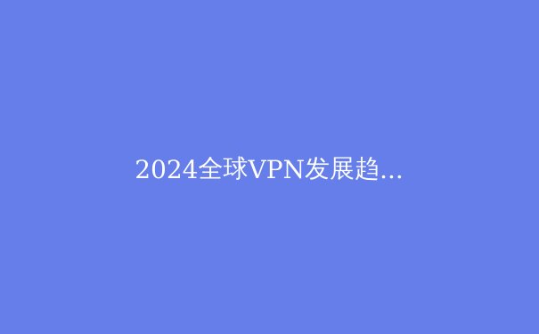 2024全球VPN发展趋势解析：隐私保护与数字自由的博弈 - 4