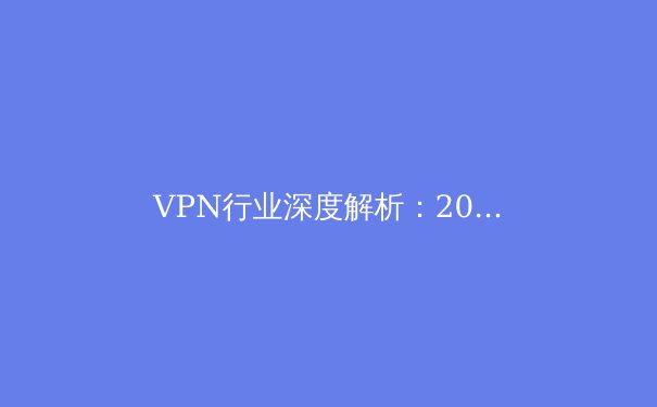 VPN行业深度解析：2024年网络安全与数字自由的平衡之道 - 3