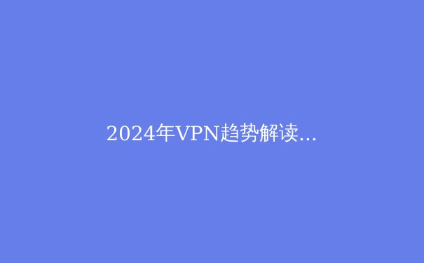 2024年VPN趋势解读：从隐私保护到智能联网，你需要知道的五大关键资讯 - 3
