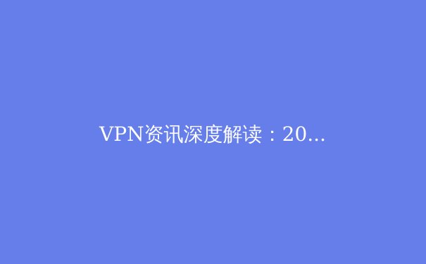 VPN资讯深度解读：2024年隐私保护、网络自由与安全连接的核心趋势 - 3