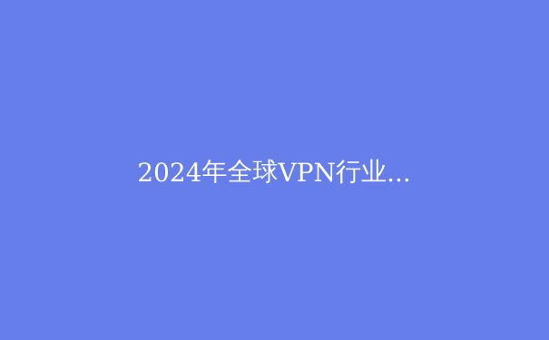 2024年全球VPN行业深度观察：技术革新、网络安全与数字自由的三重奏 - 3
