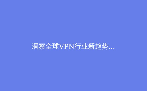 洞察全球VPN行业新趋势：2024年网络安全与数字自由的关键博弈