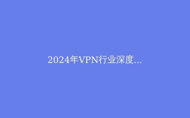 2024年VPN行业深度洞察：技术演进、安全挑战与全球政策风向