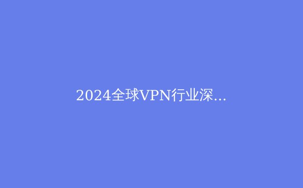 2024全球VPN行业深度解析：技术演进、法规趋势与用户隐私新挑战 - 2