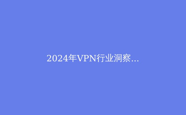 2024年VPN行业洞察：技术演进、安全挑战与全球合规新趋势 - 4
