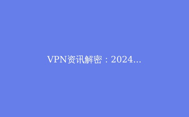 VPN资讯解密：2024年全球网络隐私格局与工具选择全解析