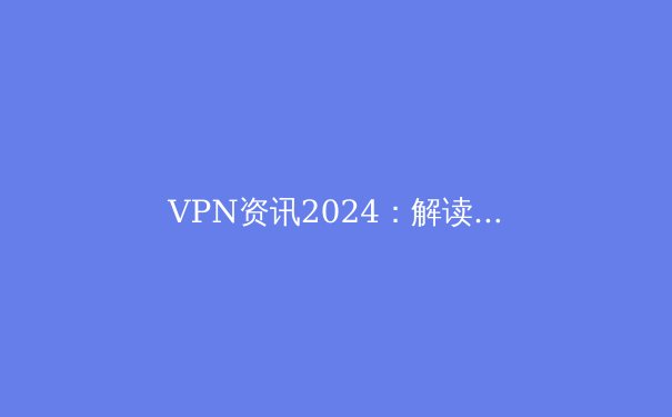 VPN资讯2024：解读全球隐私法规、解锁流媒体与网络安全新策略 - 4