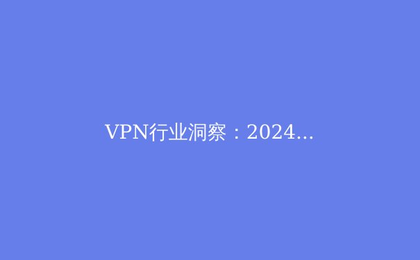VPN行业洞察：2024年，隐私、速度与法规的十字路口 - 3