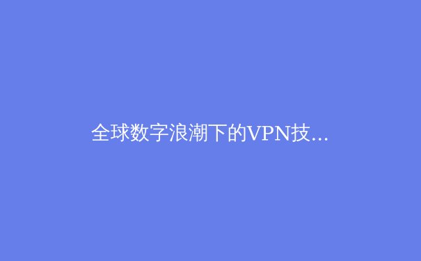 全球数字浪潮下的VPN技术演进：从隐私保护到网络自由的关键路径解析 - 4