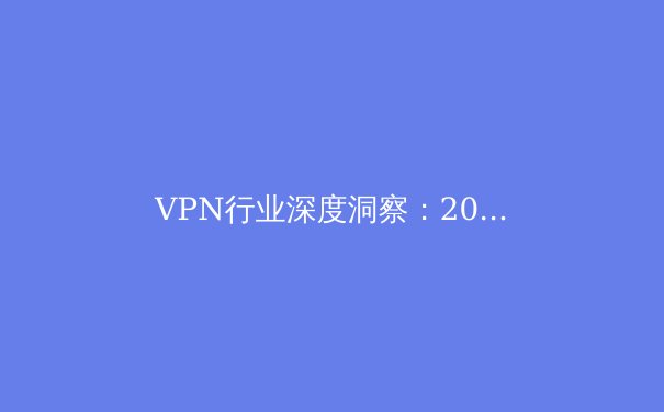 VPN行业深度洞察：2024年隐私保护、技术趋势与法规博弈