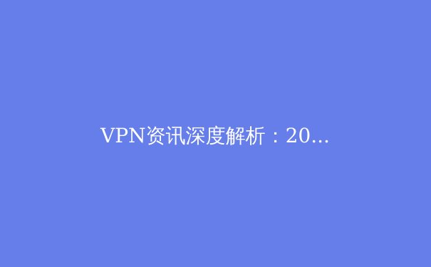 VPN资讯深度解析：2024年隐私保护、网络安全与跨境连接的关键趋势 - 2