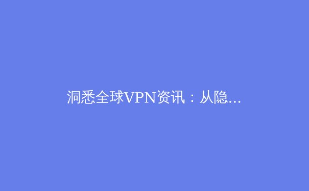 洞悉全球VPN资讯：从隐私保护、技术创新到法规演变